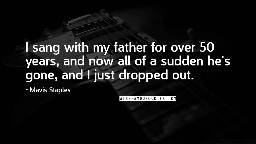 Mavis Staples Quotes: I sang with my father for over 50 years, and now all of a sudden he's gone, and I just dropped out.