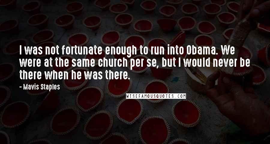 Mavis Staples Quotes: I was not fortunate enough to run into Obama. We were at the same church per se, but I would never be there when he was there.