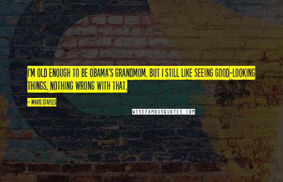 Mavis Staples Quotes: I'm old enough to be Obama's grandmom. But I still like seeing good-looking things. Nothing wrong with that.