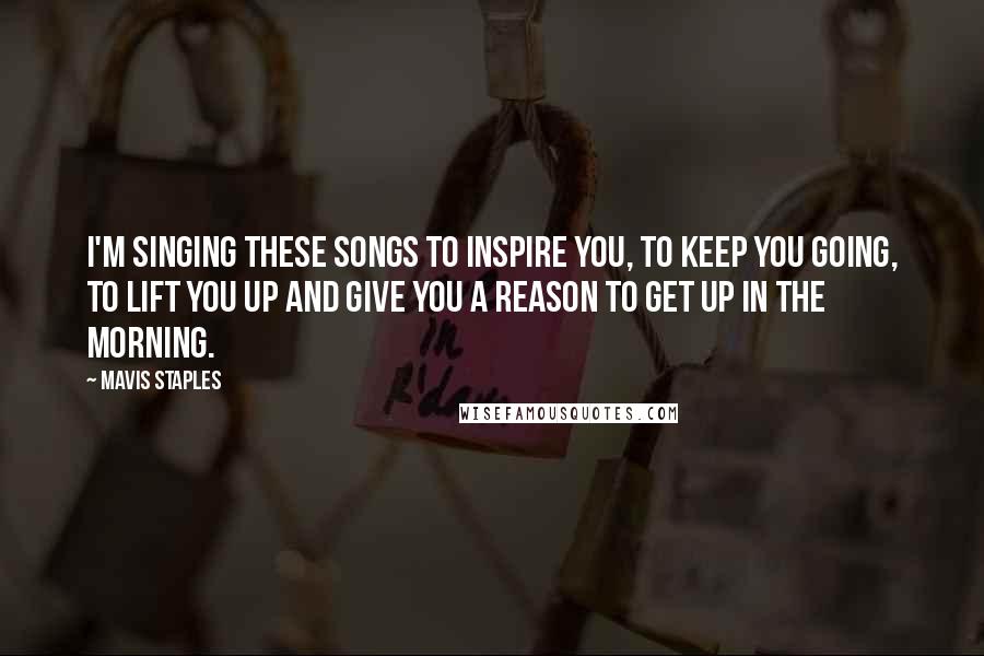 Mavis Staples Quotes: I'm singing these songs to inspire you, to keep you going, to lift you up and give you a reason to get up in the morning.