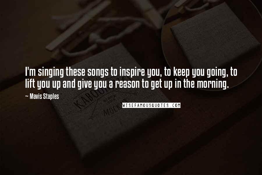 Mavis Staples Quotes: I'm singing these songs to inspire you, to keep you going, to lift you up and give you a reason to get up in the morning.