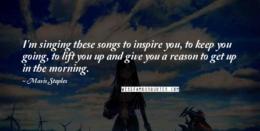 Mavis Staples Quotes: I'm singing these songs to inspire you, to keep you going, to lift you up and give you a reason to get up in the morning.