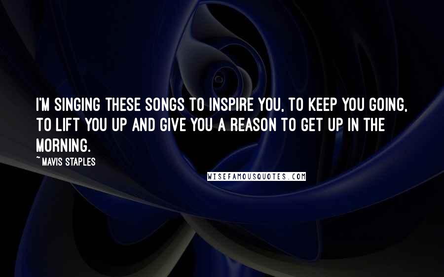 Mavis Staples Quotes: I'm singing these songs to inspire you, to keep you going, to lift you up and give you a reason to get up in the morning.