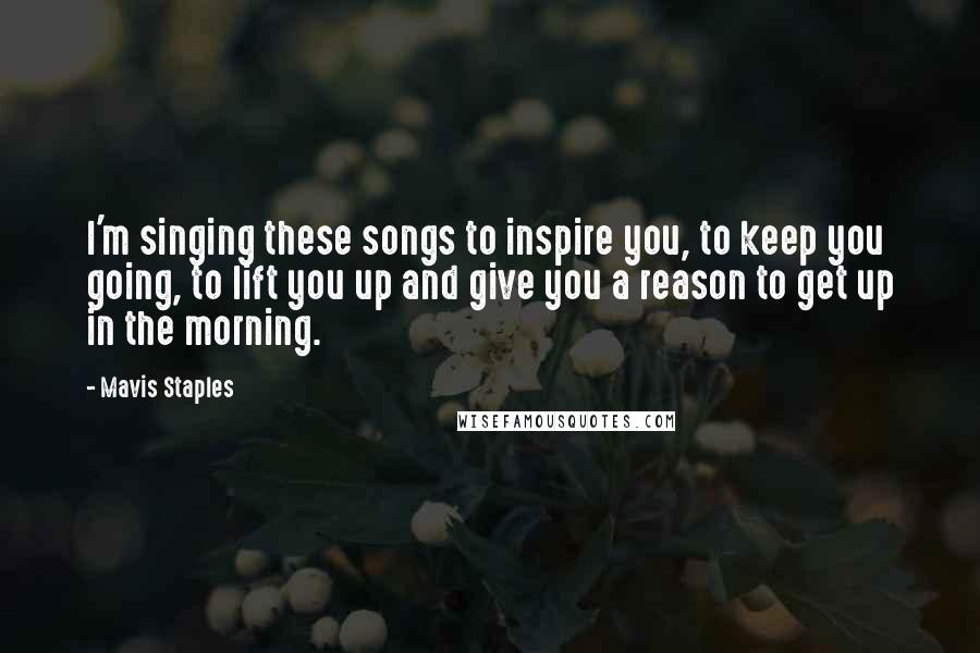 Mavis Staples Quotes: I'm singing these songs to inspire you, to keep you going, to lift you up and give you a reason to get up in the morning.