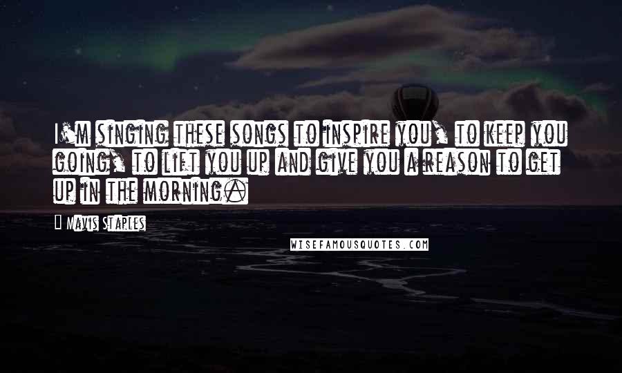 Mavis Staples Quotes: I'm singing these songs to inspire you, to keep you going, to lift you up and give you a reason to get up in the morning.