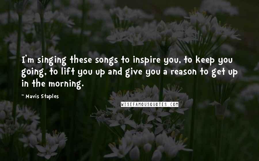 Mavis Staples Quotes: I'm singing these songs to inspire you, to keep you going, to lift you up and give you a reason to get up in the morning.