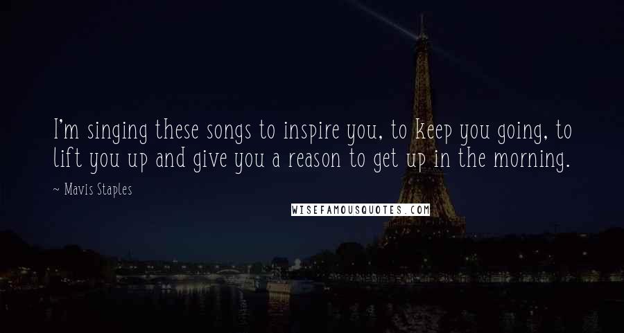 Mavis Staples Quotes: I'm singing these songs to inspire you, to keep you going, to lift you up and give you a reason to get up in the morning.