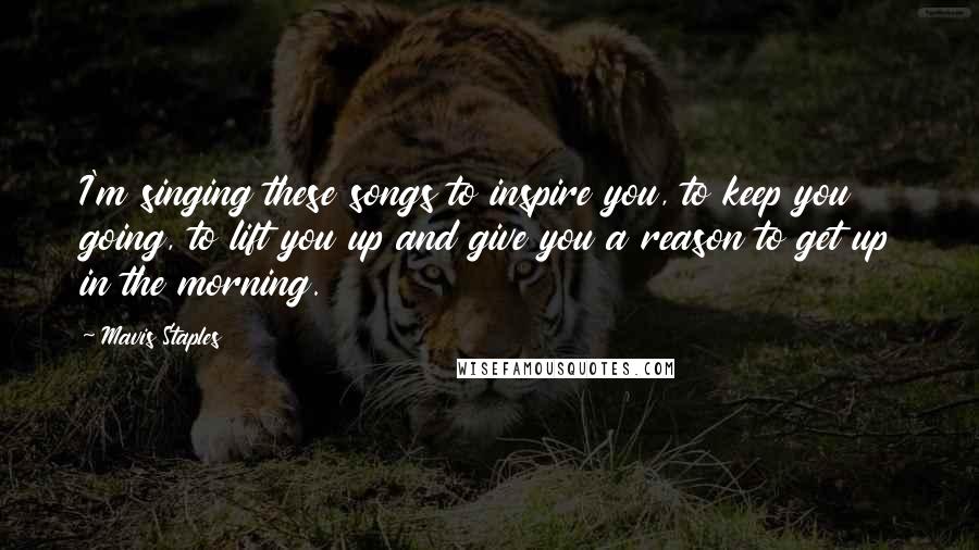 Mavis Staples Quotes: I'm singing these songs to inspire you, to keep you going, to lift you up and give you a reason to get up in the morning.