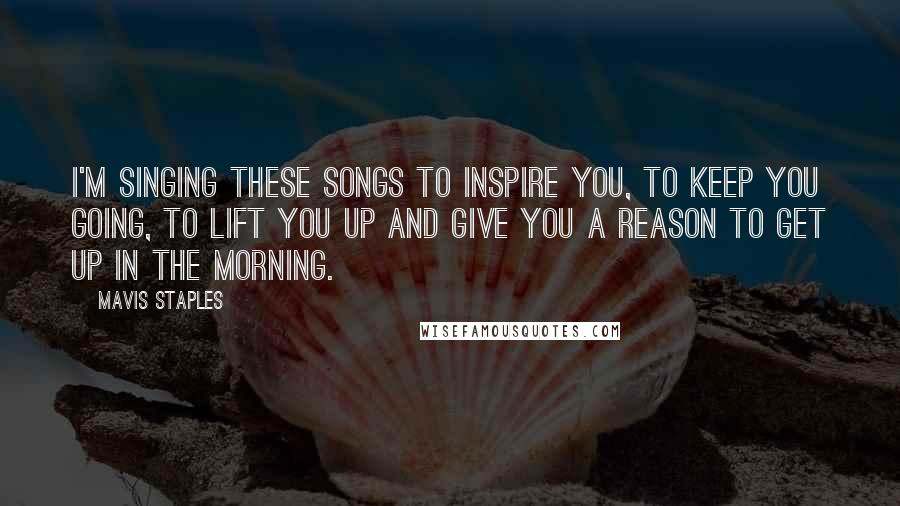 Mavis Staples Quotes: I'm singing these songs to inspire you, to keep you going, to lift you up and give you a reason to get up in the morning.