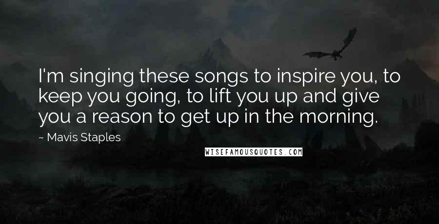 Mavis Staples Quotes: I'm singing these songs to inspire you, to keep you going, to lift you up and give you a reason to get up in the morning.