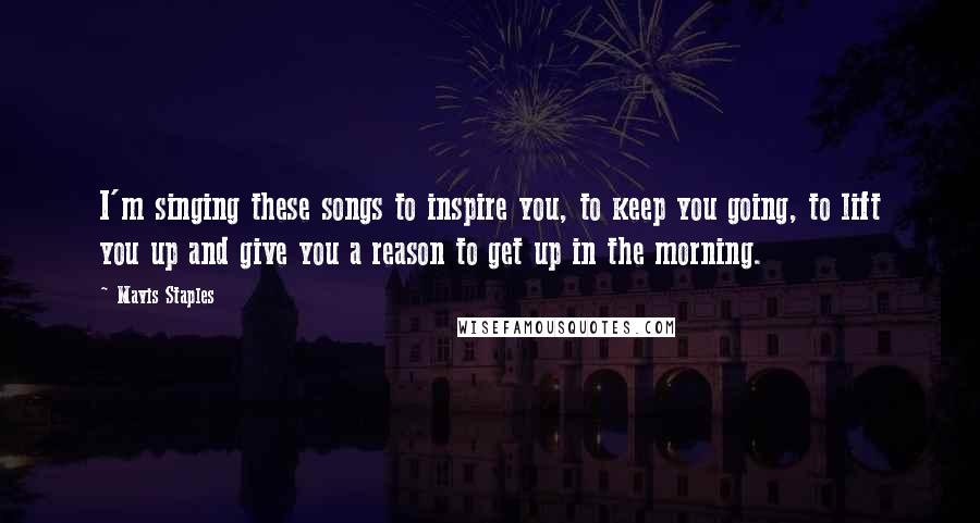 Mavis Staples Quotes: I'm singing these songs to inspire you, to keep you going, to lift you up and give you a reason to get up in the morning.