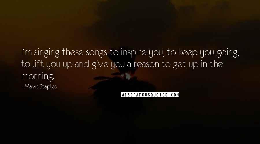 Mavis Staples Quotes: I'm singing these songs to inspire you, to keep you going, to lift you up and give you a reason to get up in the morning.