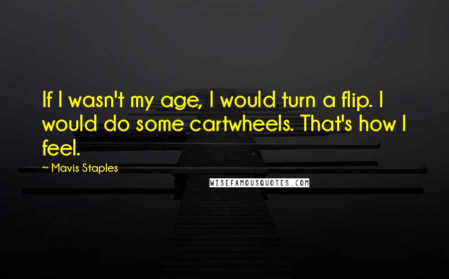 Mavis Staples Quotes: If I wasn't my age, I would turn a flip. I would do some cartwheels. That's how I feel.