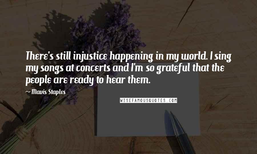 Mavis Staples Quotes: There's still injustice happening in my world. I sing my songs at concerts and I'm so grateful that the people are ready to hear them.