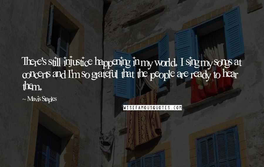 Mavis Staples Quotes: There's still injustice happening in my world. I sing my songs at concerts and I'm so grateful that the people are ready to hear them.