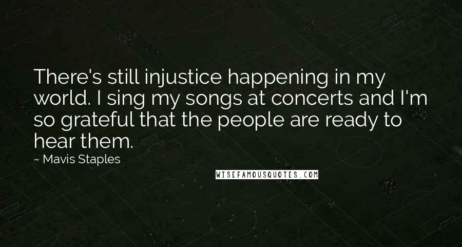 Mavis Staples Quotes: There's still injustice happening in my world. I sing my songs at concerts and I'm so grateful that the people are ready to hear them.