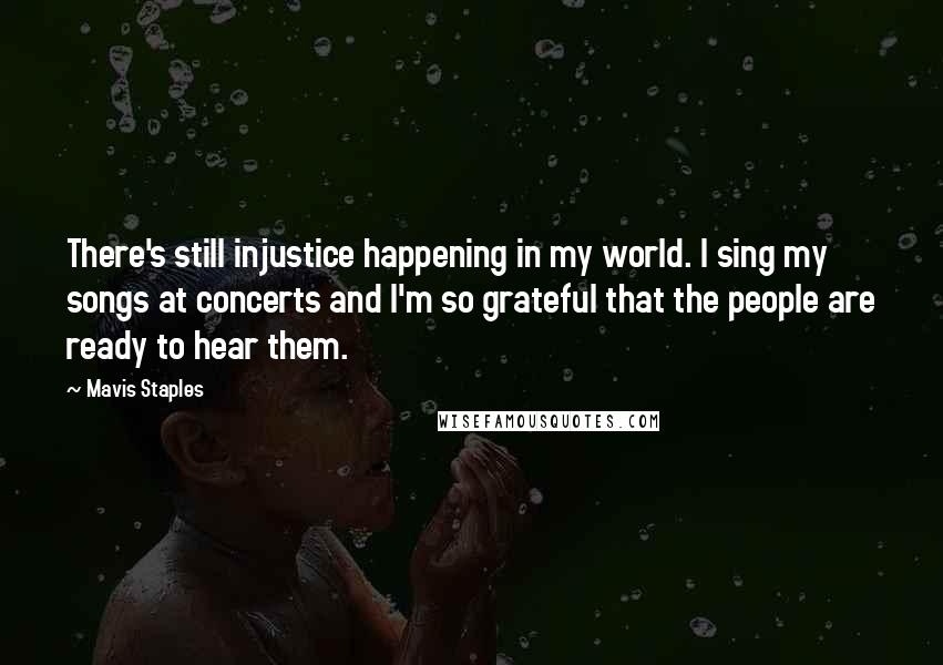 Mavis Staples Quotes: There's still injustice happening in my world. I sing my songs at concerts and I'm so grateful that the people are ready to hear them.