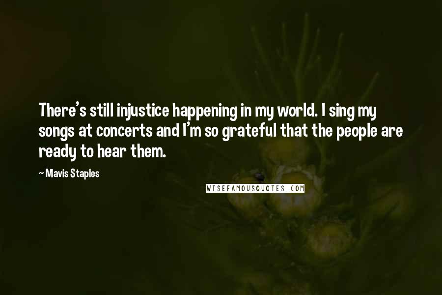 Mavis Staples Quotes: There's still injustice happening in my world. I sing my songs at concerts and I'm so grateful that the people are ready to hear them.