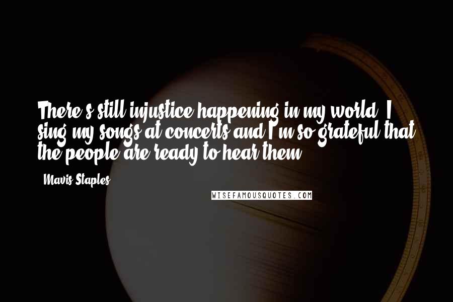 Mavis Staples Quotes: There's still injustice happening in my world. I sing my songs at concerts and I'm so grateful that the people are ready to hear them.