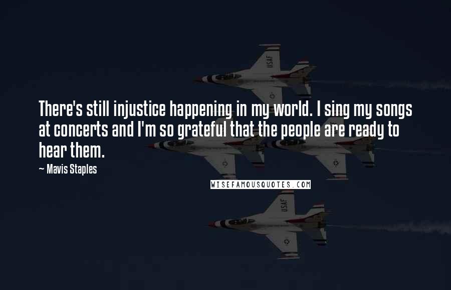 Mavis Staples Quotes: There's still injustice happening in my world. I sing my songs at concerts and I'm so grateful that the people are ready to hear them.