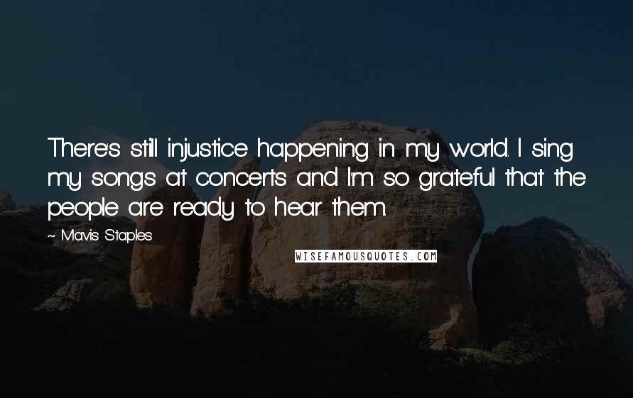 Mavis Staples Quotes: There's still injustice happening in my world. I sing my songs at concerts and I'm so grateful that the people are ready to hear them.