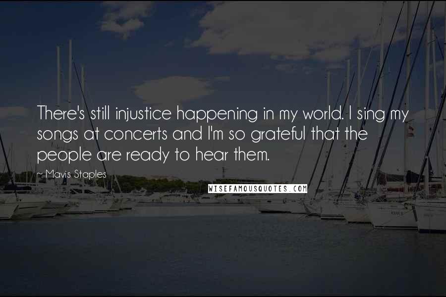 Mavis Staples Quotes: There's still injustice happening in my world. I sing my songs at concerts and I'm so grateful that the people are ready to hear them.