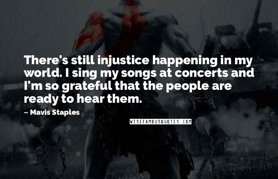 Mavis Staples Quotes: There's still injustice happening in my world. I sing my songs at concerts and I'm so grateful that the people are ready to hear them.