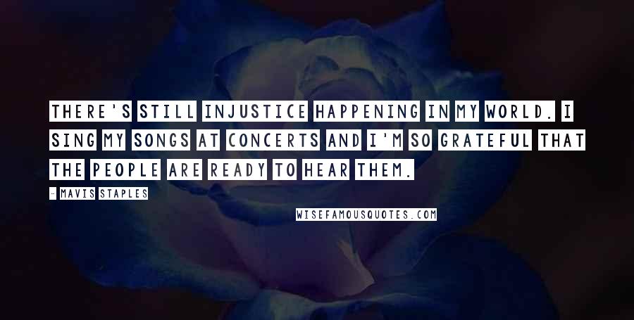 Mavis Staples Quotes: There's still injustice happening in my world. I sing my songs at concerts and I'm so grateful that the people are ready to hear them.