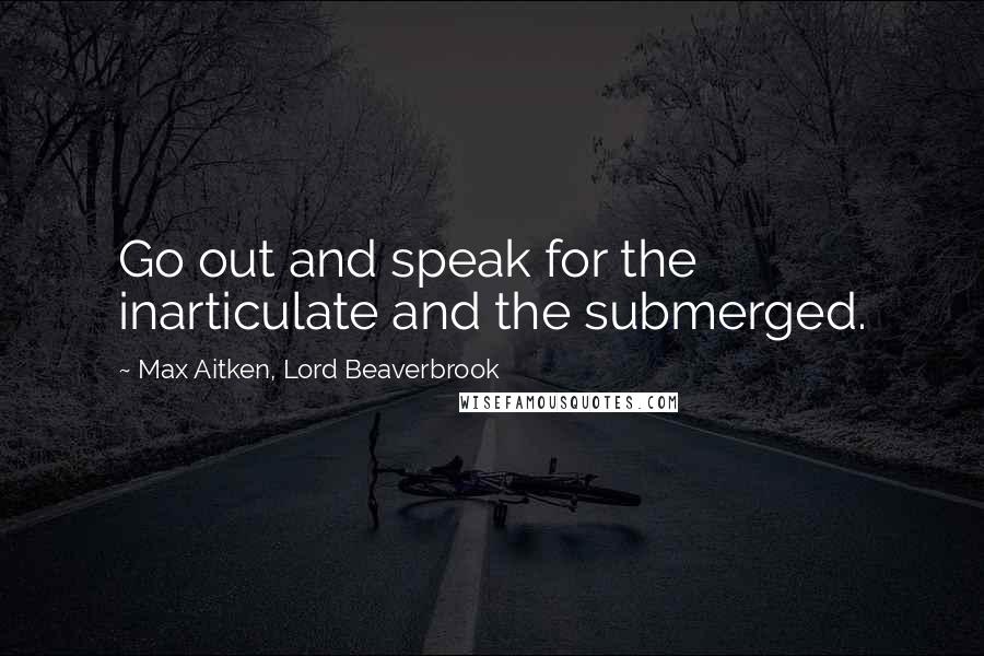 Max Aitken, Lord Beaverbrook Quotes: Go out and speak for the inarticulate and the submerged.
