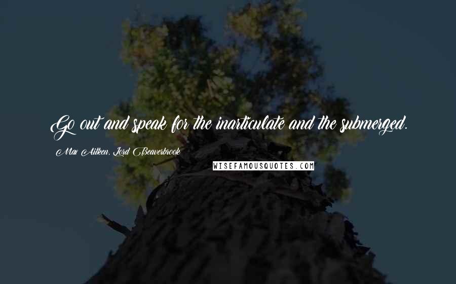 Max Aitken, Lord Beaverbrook Quotes: Go out and speak for the inarticulate and the submerged.