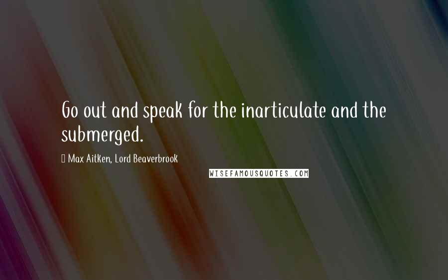Max Aitken, Lord Beaverbrook Quotes: Go out and speak for the inarticulate and the submerged.