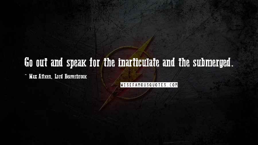 Max Aitken, Lord Beaverbrook Quotes: Go out and speak for the inarticulate and the submerged.