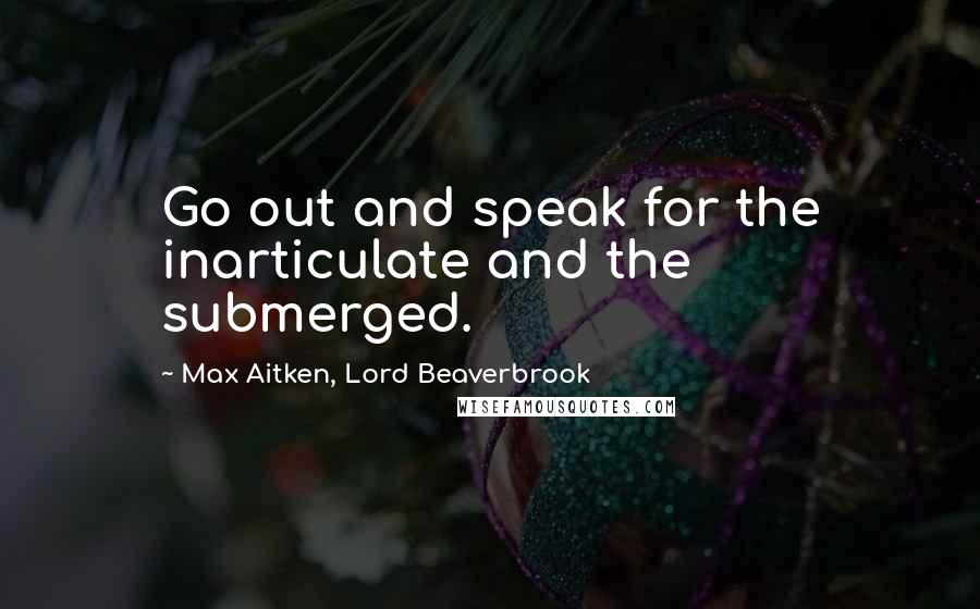 Max Aitken, Lord Beaverbrook Quotes: Go out and speak for the inarticulate and the submerged.