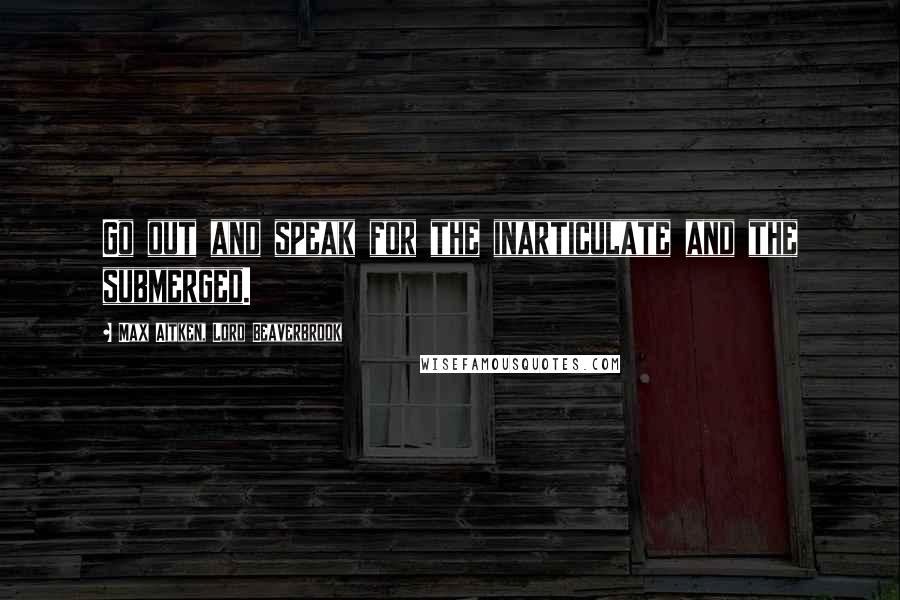 Max Aitken, Lord Beaverbrook Quotes: Go out and speak for the inarticulate and the submerged.