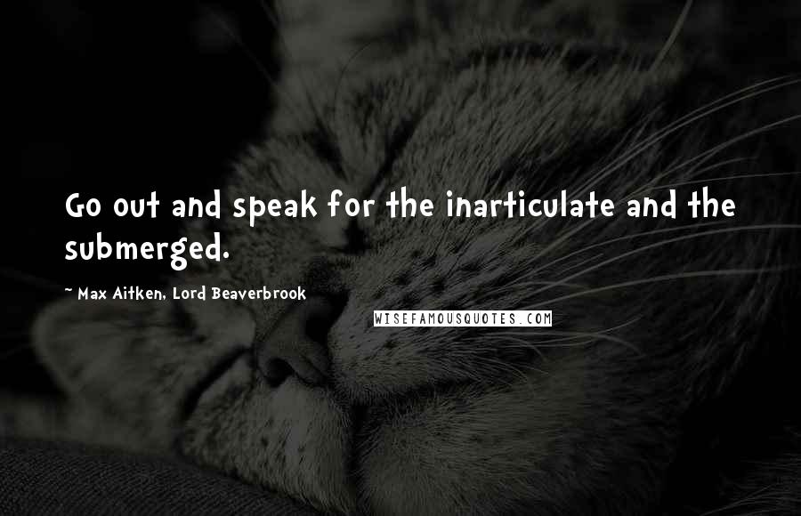 Max Aitken, Lord Beaverbrook Quotes: Go out and speak for the inarticulate and the submerged.