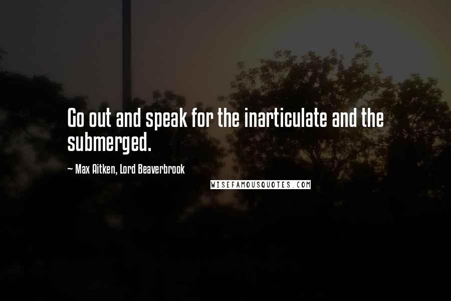 Max Aitken, Lord Beaverbrook Quotes: Go out and speak for the inarticulate and the submerged.