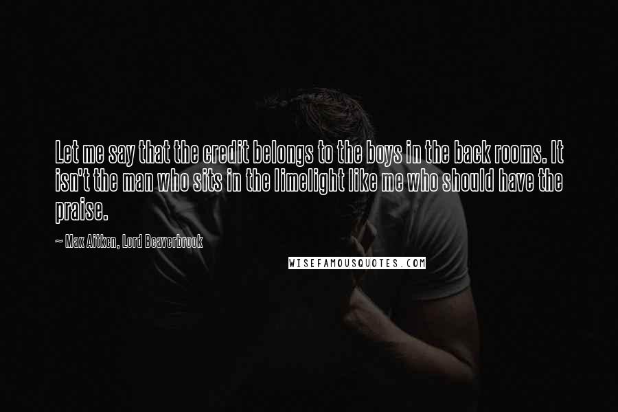 Max Aitken, Lord Beaverbrook Quotes: Let me say that the credit belongs to the boys in the back rooms. It isn't the man who sits in the limelight like me who should have the praise.