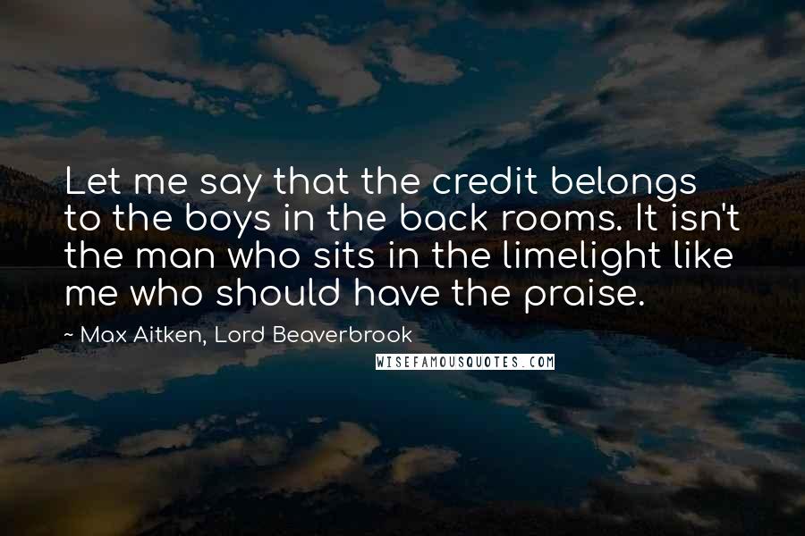 Max Aitken, Lord Beaverbrook Quotes: Let me say that the credit belongs to the boys in the back rooms. It isn't the man who sits in the limelight like me who should have the praise.