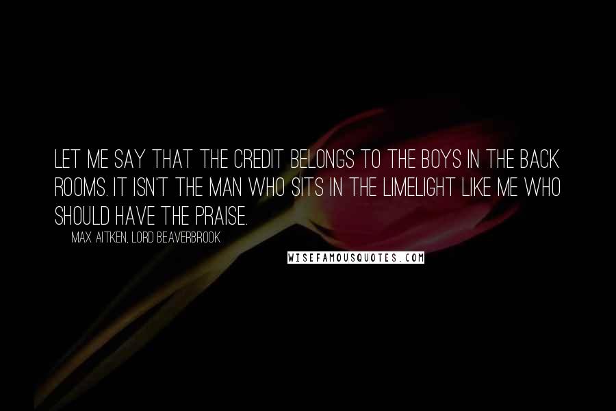 Max Aitken, Lord Beaverbrook Quotes: Let me say that the credit belongs to the boys in the back rooms. It isn't the man who sits in the limelight like me who should have the praise.