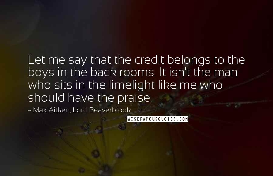 Max Aitken, Lord Beaverbrook Quotes: Let me say that the credit belongs to the boys in the back rooms. It isn't the man who sits in the limelight like me who should have the praise.