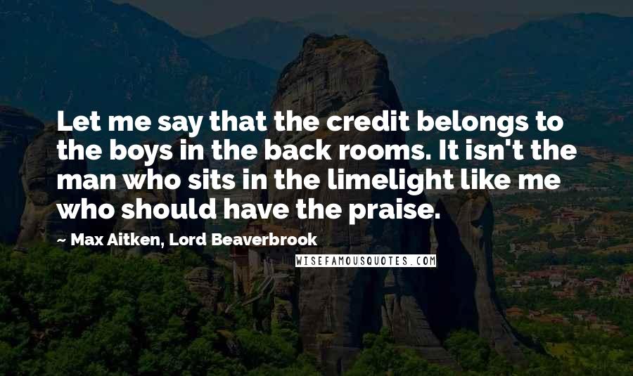 Max Aitken, Lord Beaverbrook Quotes: Let me say that the credit belongs to the boys in the back rooms. It isn't the man who sits in the limelight like me who should have the praise.