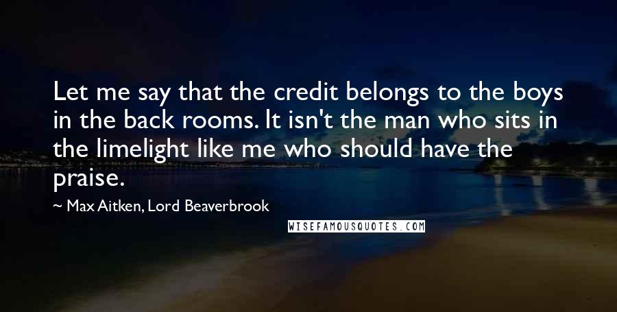 Max Aitken, Lord Beaverbrook Quotes: Let me say that the credit belongs to the boys in the back rooms. It isn't the man who sits in the limelight like me who should have the praise.