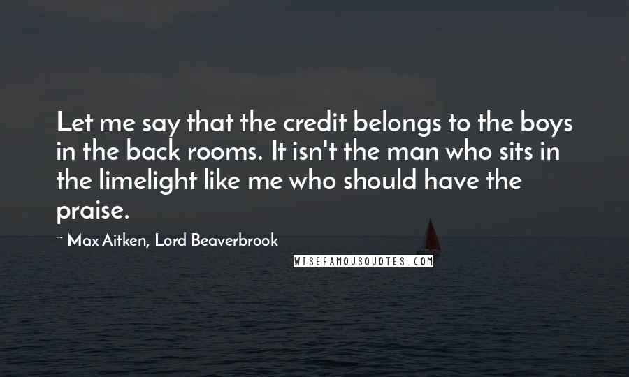 Max Aitken, Lord Beaverbrook Quotes: Let me say that the credit belongs to the boys in the back rooms. It isn't the man who sits in the limelight like me who should have the praise.