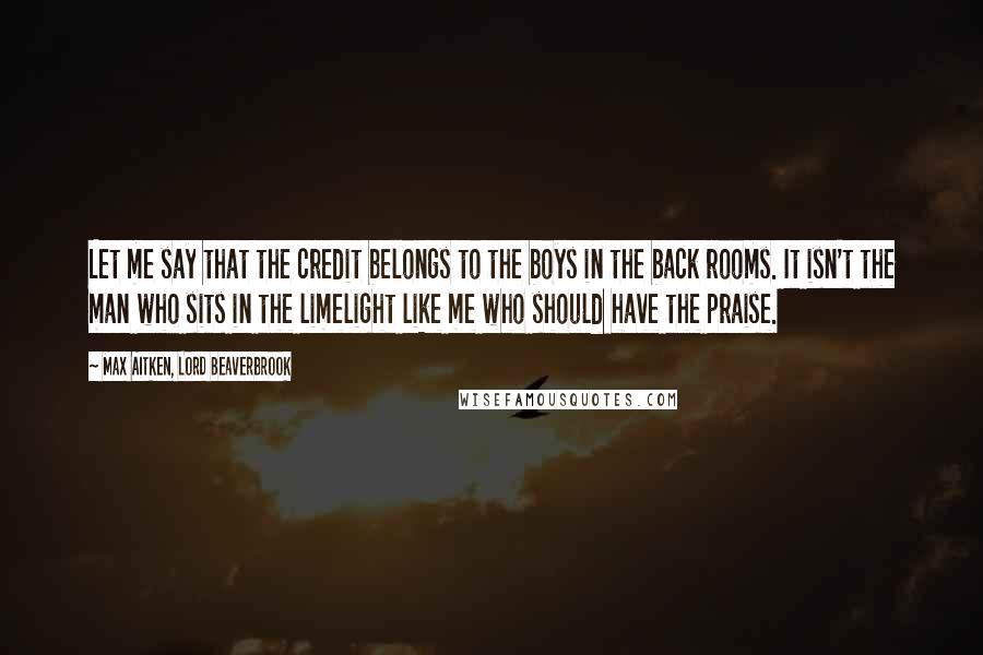 Max Aitken, Lord Beaverbrook Quotes: Let me say that the credit belongs to the boys in the back rooms. It isn't the man who sits in the limelight like me who should have the praise.