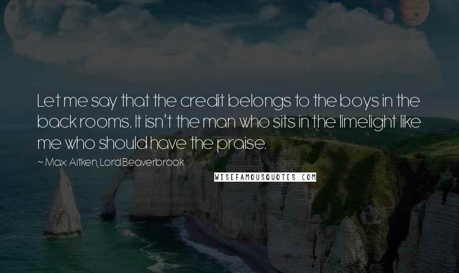 Max Aitken, Lord Beaverbrook Quotes: Let me say that the credit belongs to the boys in the back rooms. It isn't the man who sits in the limelight like me who should have the praise.