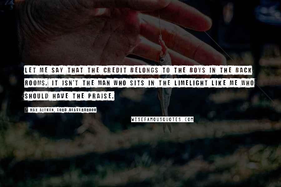 Max Aitken, Lord Beaverbrook Quotes: Let me say that the credit belongs to the boys in the back rooms. It isn't the man who sits in the limelight like me who should have the praise.