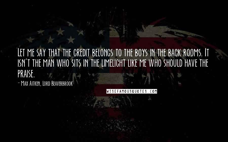Max Aitken, Lord Beaverbrook Quotes: Let me say that the credit belongs to the boys in the back rooms. It isn't the man who sits in the limelight like me who should have the praise.