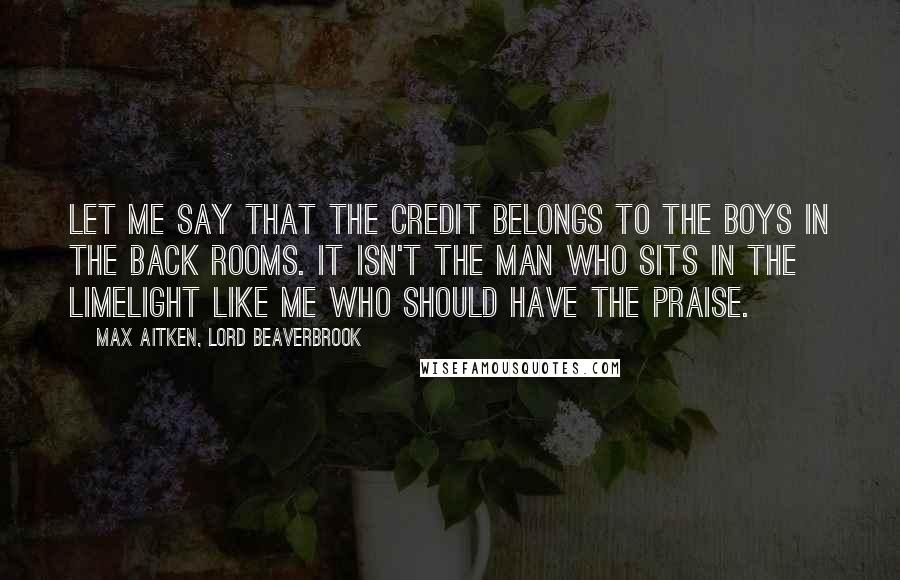 Max Aitken, Lord Beaverbrook Quotes: Let me say that the credit belongs to the boys in the back rooms. It isn't the man who sits in the limelight like me who should have the praise.