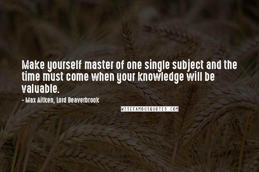 Max Aitken, Lord Beaverbrook Quotes: Make yourself master of one single subject and the time must come when your knowledge will be valuable.