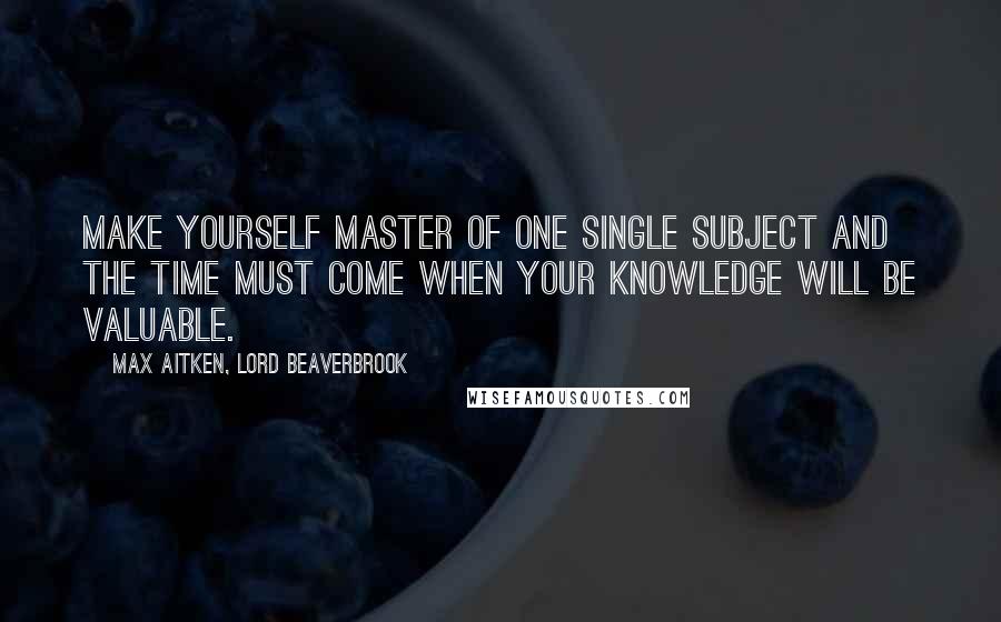 Max Aitken, Lord Beaverbrook Quotes: Make yourself master of one single subject and the time must come when your knowledge will be valuable.